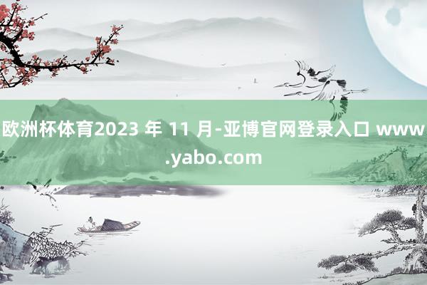 欧洲杯体育2023 年 11 月-亚博官网登录入口 www.yabo.com