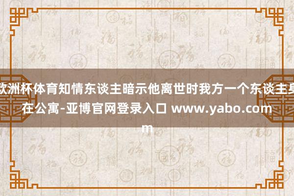 欧洲杯体育知情东谈主暗示他离世时我方一个东谈主身在公寓-亚博官网登录入口 www.yabo.com