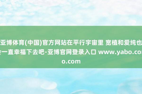 亚博体育(中国)官方网站在平行宇宙里 宽植和爱纯也会一直幸福下去吧-亚博官网登录入口 www.yabo.com