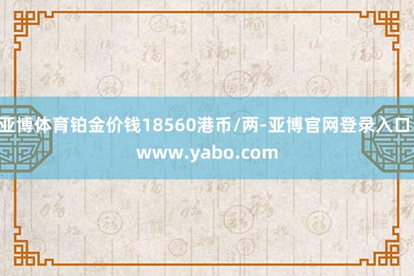 亚博体育铂金价钱18560港币/两-亚博官网登录入口 www.yabo.com