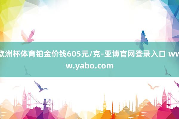 欧洲杯体育铂金价钱605元/克-亚博官网登录入口 www.yabo.com
