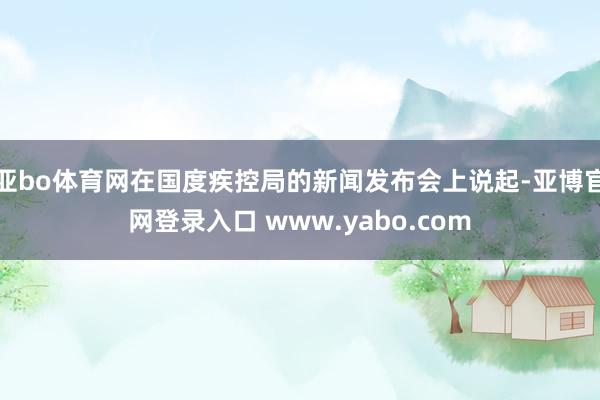 亚bo体育网在国度疾控局的新闻发布会上说起-亚博官网登录入口 www.yabo.com