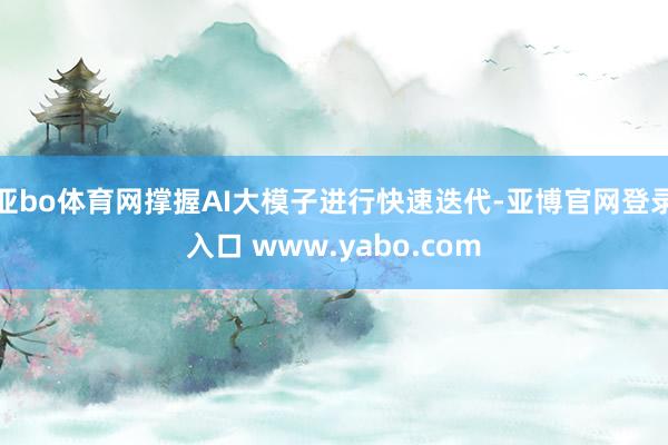 亚bo体育网撑握AI大模子进行快速迭代-亚博官网登录入口 www.yabo.com