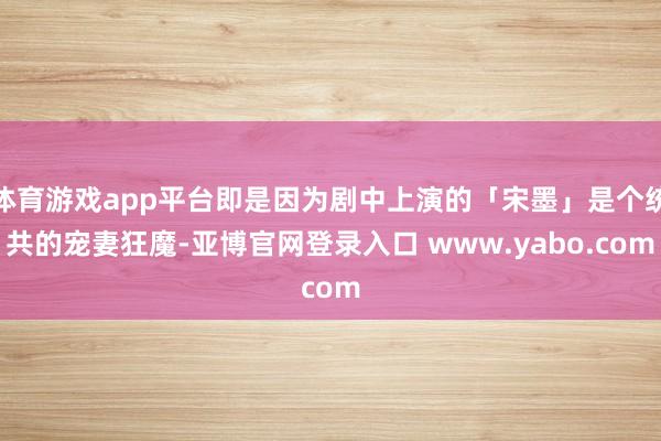 体育游戏app平台即是因为剧中上演的「宋墨」是个统共的宠妻狂魔-亚博官网登录入口 www.yabo.com