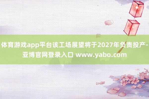 体育游戏app平台该工场展望将于2027年负责投产-亚博官网登录入口 www.yabo.com
