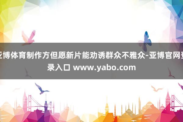 亚博体育制作方但愿新片能劝诱群众不雅众-亚博官网登录入口 www.yabo.com