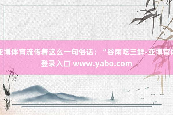 亚博体育流传着这么一句俗话:“谷雨吃三鲜-亚博官网登录入口 www.yabo.com