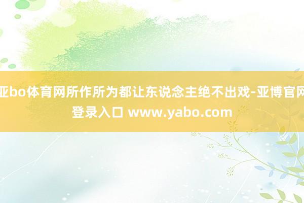 亚bo体育网所作所为都让东说念主绝不出戏-亚博官网登录入口 www.yabo.com