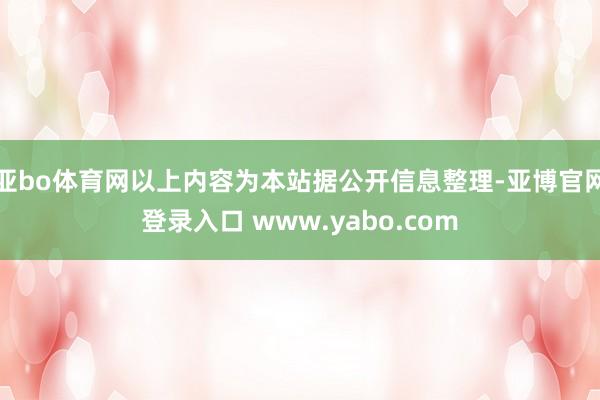 亚bo体育网以上内容为本站据公开信息整理-亚博官网登录入口 www.yabo.com