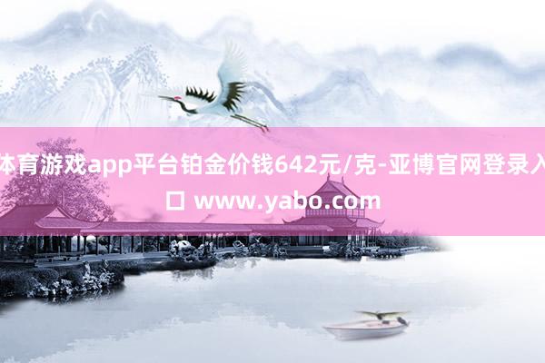 体育游戏app平台铂金价钱642元/克-亚博官网登录入口 www.yabo.com