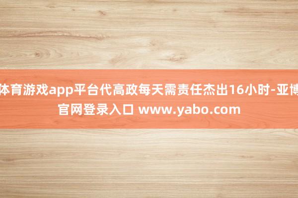 体育游戏app平台代高政每天需责任杰出16小时-亚博官网登录入口 www.yabo.com
