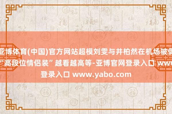 亚博体育(中国)官方网站超模刘雯与井柏然在机场被偶遇! 两东谈主“高段位情侣装”越看越高等-亚博官网登录入口 www.yabo.com