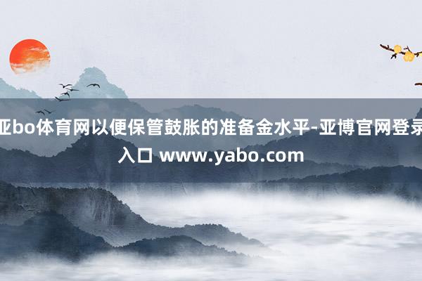 亚bo体育网以便保管鼓胀的准备金水平-亚博官网登录入口 www.yabo.com