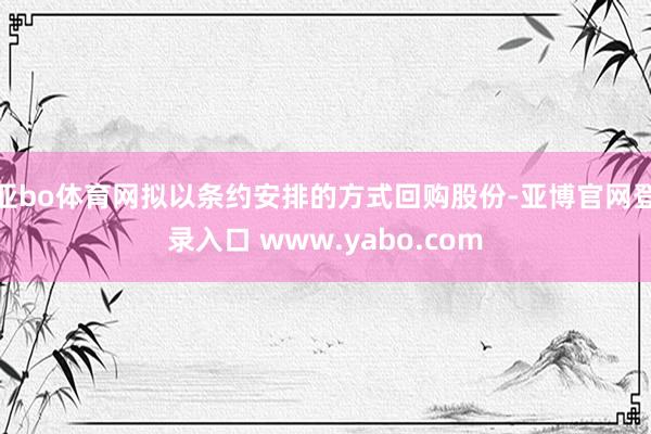 亚bo体育网拟以条约安排的方式回购股份-亚博官网登录入口 www.yabo.com