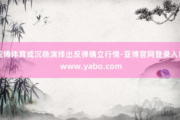 亚博体育或沉稳演绎出反弹确立行情-亚博官网登录入口 www.yabo.com
