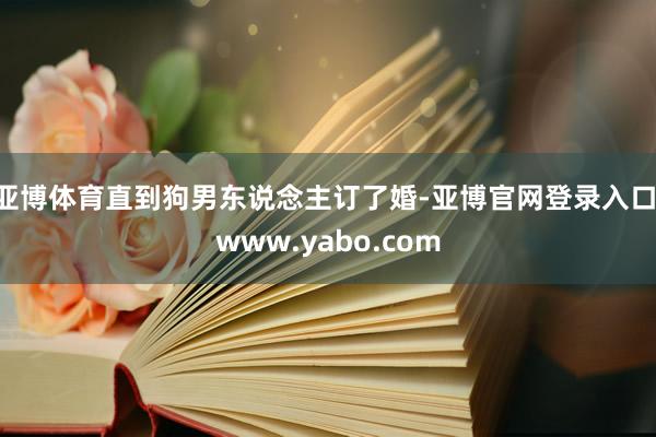 亚博体育直到狗男东说念主订了婚-亚博官网登录入口 www.yabo.com