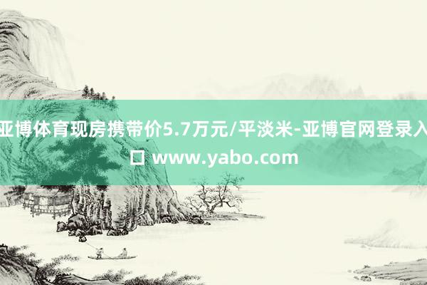 亚博体育现房携带价5.7万元/平淡米-亚博官网登录入口 www.yabo.com