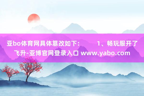 亚bo体育网具体篡改如下：        1、畅玩服开了飞升-亚博官网登录入口 www.yabo.com
