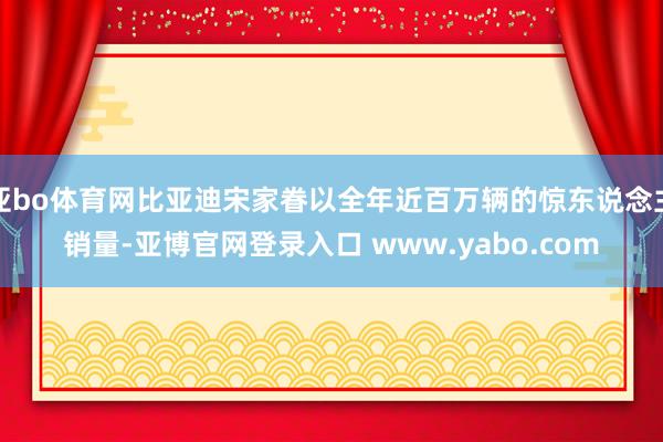 亚bo体育网比亚迪宋家眷以全年近百万辆的惊东说念主销量-亚博官网登录入口 www.yabo.com