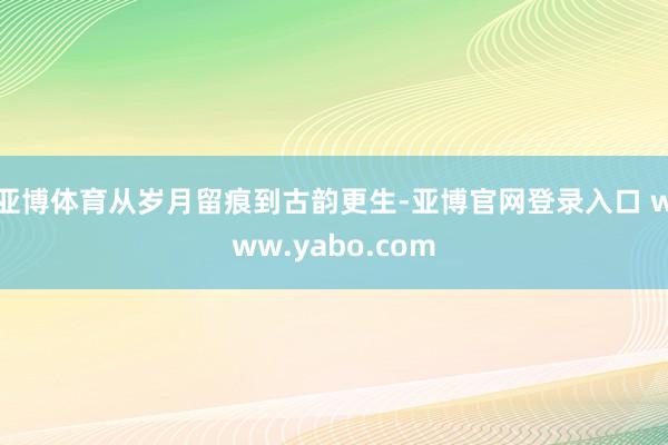 亚博体育从岁月留痕到古韵更生-亚博官网登录入口 www.yabo.com