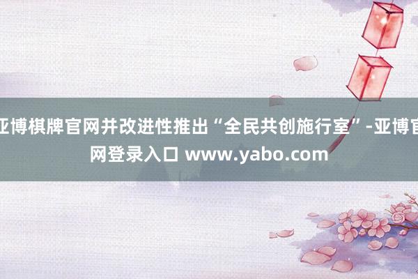 亚博棋牌官网并改进性推出“全民共创施行室”-亚博官网登录入口 www.yabo.com