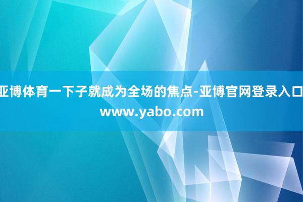 亚博体育一下子就成为全场的焦点-亚博官网登录入口 www.yabo.com