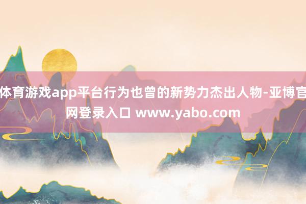 体育游戏app平台行为也曾的新势力杰出人物-亚博官网登录入口 www.yabo.com