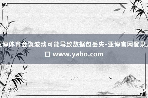 亚博体育会聚波动可能导致数据包丢失-亚博官网登录入口 www.yabo.com