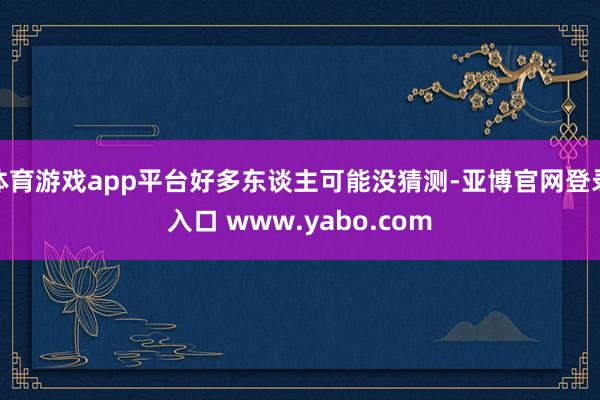 体育游戏app平台好多东谈主可能没猜测-亚博官网登录入口 www.yabo.com