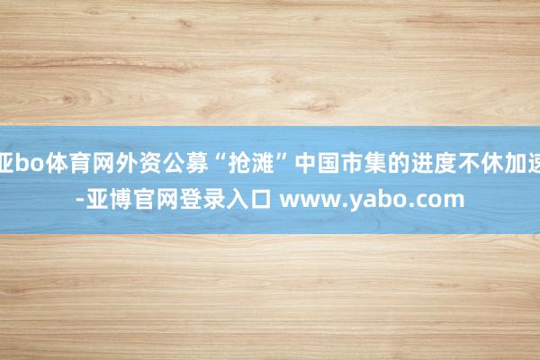 亚bo体育网外资公募“抢滩”中国市集的进度不休加速-亚博官网登录入口 www.yabo.com