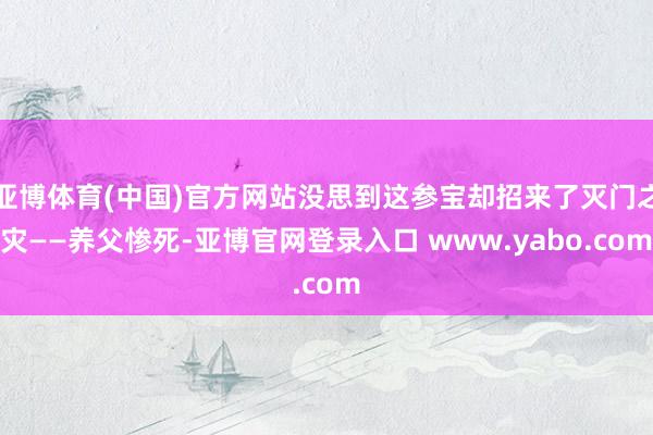 亚博体育(中国)官方网站没思到这参宝却招来了灭门之灾——养父惨死-亚博官网登录入口 www.yabo.com