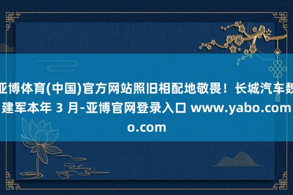 亚博体育(中国)官方网站照旧相配地敬畏!长城汽车魏建军本年 3 月-亚博官网登录入口 www.yabo.com