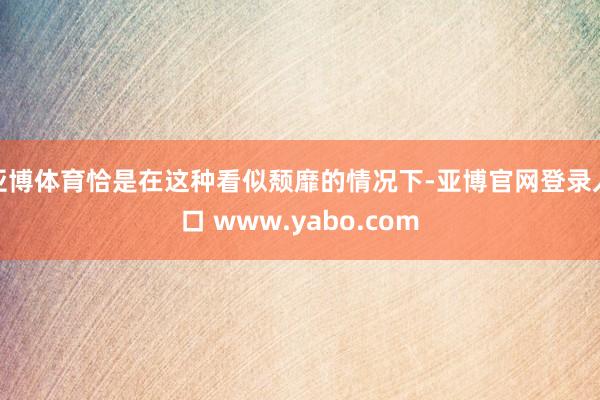 亚博体育恰是在这种看似颓靡的情况下-亚博官网登录入口 www.yabo.com