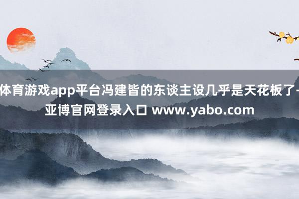 体育游戏app平台冯建皆的东谈主设几乎是天花板了-亚博官网登录入口 www.yabo.com