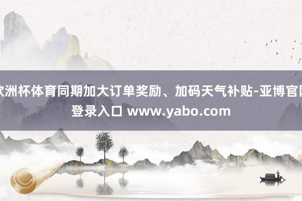欧洲杯体育同期加大订单奖励、加码天气补贴-亚博官网登录入口 www.yabo.com
