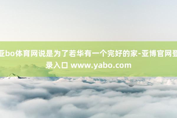 亚bo体育网说是为了若华有一个完好的家-亚博官网登录入口 www.yabo.com