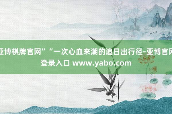 亚博棋牌官网”“一次心血来潮的追日出行径-亚博官网登录入口 www.yabo.com