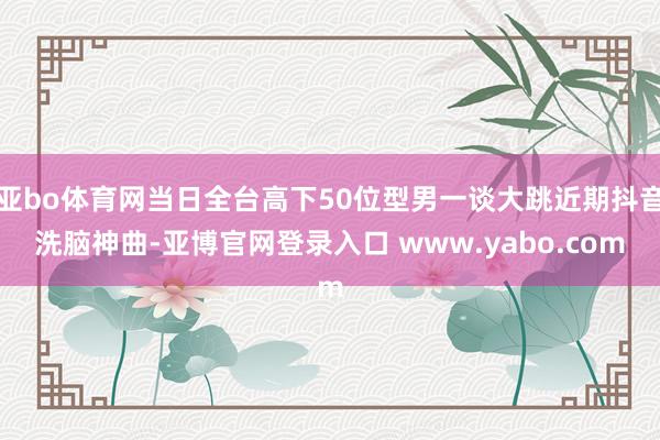 亚bo体育网当日全台高下50位型男一谈大跳近期抖音洗脑神曲-亚博官网登录入口 www.yabo.com