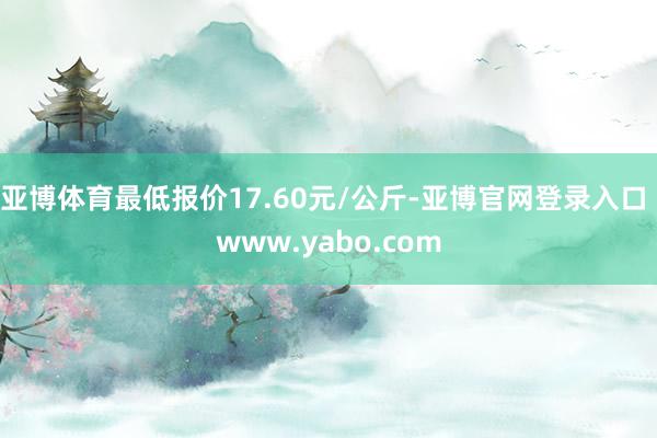 亚博体育最低报价17.60元/公斤-亚博官网登录入口 www.yabo.com