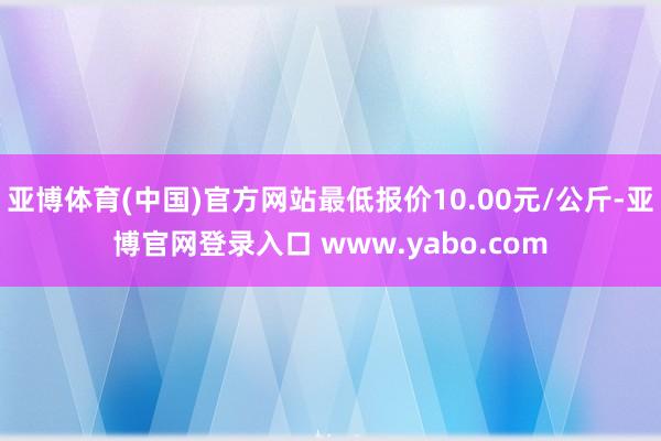 亚博体育(中国)官方网站最低报价10.00元/公斤-亚博官网登录入口 www.yabo.com