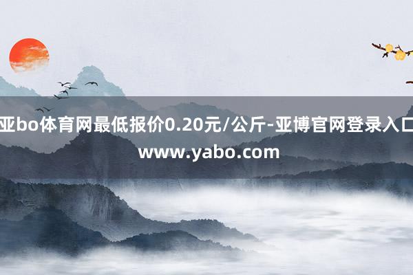 亚bo体育网最低报价0.20元/公斤-亚博官网登录入口 www.yabo.com