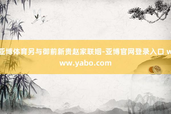 亚博体育另与御前新贵赵家联姻-亚博官网登录入口 www.yabo.com