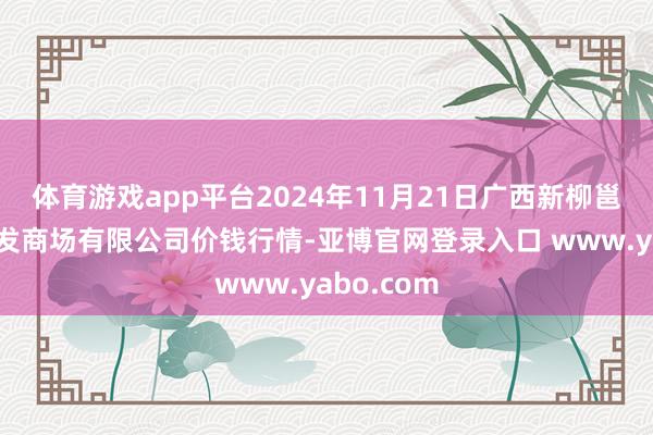 体育游戏app平台2024年11月21日广西新柳邕农居品批发商场有限公司价钱行情-亚博官网登录入口 www.yabo.com