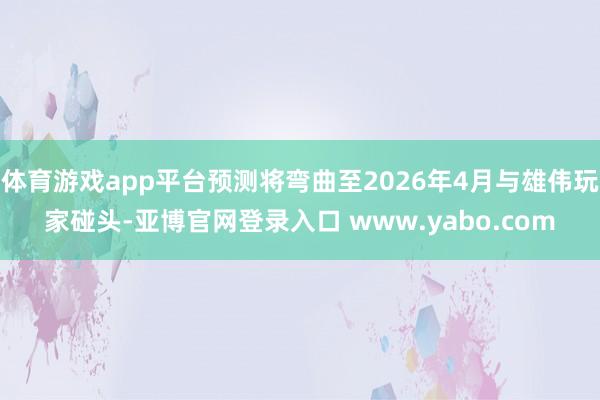 体育游戏app平台预测将弯曲至2026年4月与雄伟玩家碰头-亚博官网登录入口 www.yabo.com