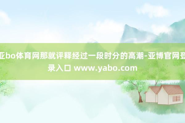 亚bo体育网那就评释经过一段时分的高潮-亚博官网登录入口 www.yabo.com