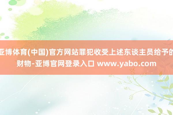 亚博体育(中国)官方网站罪犯收受上述东谈主员给予的财物-亚博官网登录入口 www.yabo.com