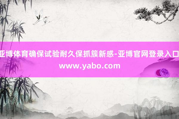 亚博体育确保试验耐久保抓簇新感-亚博官网登录入口 www.yabo.com