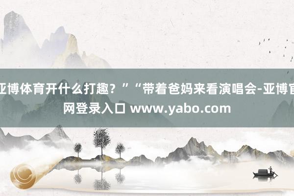 亚博体育开什么打趣？”“带着爸妈来看演唱会-亚博官网登录入口 www.yabo.com