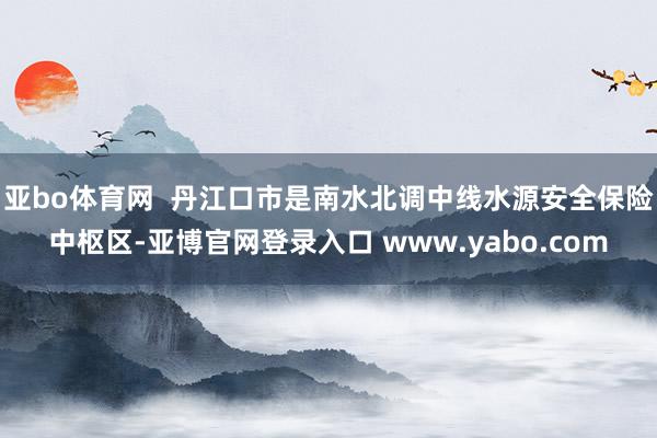 亚bo体育网  丹江口市是南水北调中线水源安全保险中枢区-亚博官网登录入口 www.yabo.com