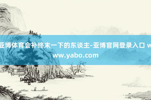 亚博体育会补终末一下的东谈主-亚博官网登录入口 www.yabo.com